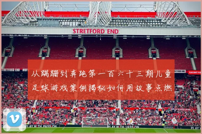 从蹒跚到奔跑第一百六十三期儿童足球游戏案例揭秘如何用故事点燃孩子的足球梦